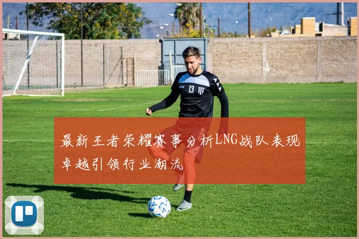 最新王者荣耀赛事分析LNG战队表现卓越引领行业潮流