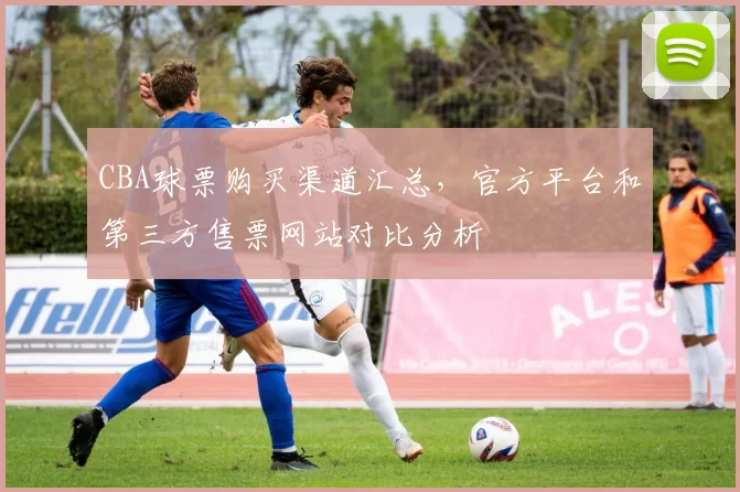 CBA球票购买渠道汇总，官方平台和第三方售票网站对比分析
