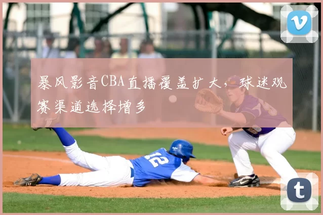 暴风影音CBA直播覆盖扩大，球迷观赛渠道选择增多