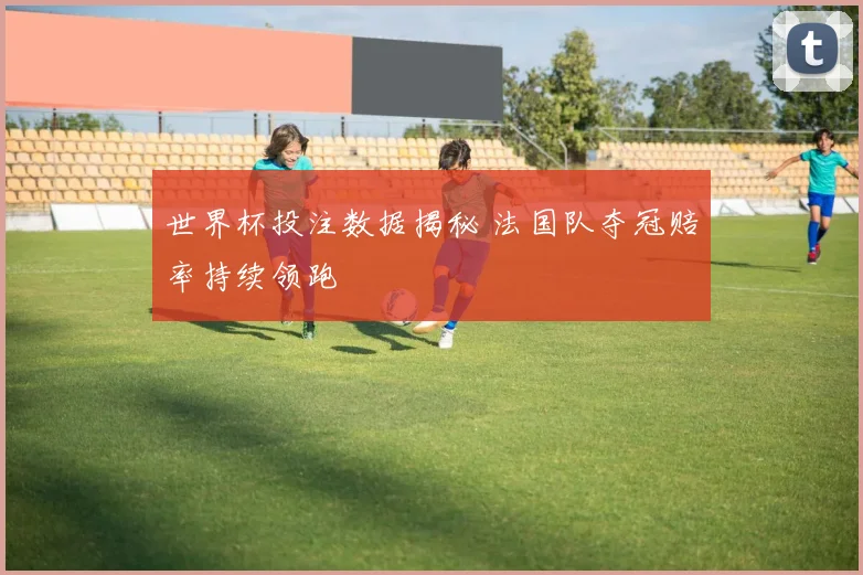 世界杯投注数据揭秘 法国队夺冠赔率持续领跑