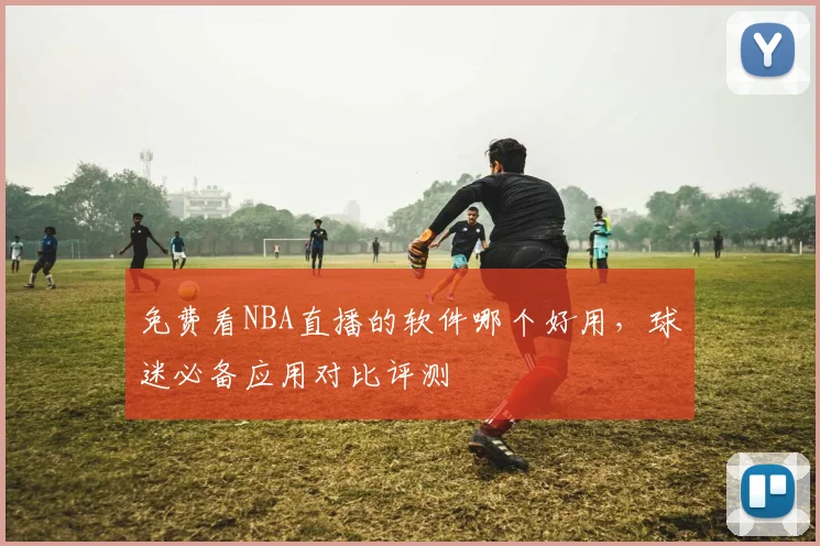 免费看NBA直播的软件哪个好用,球迷必备应用对比评测