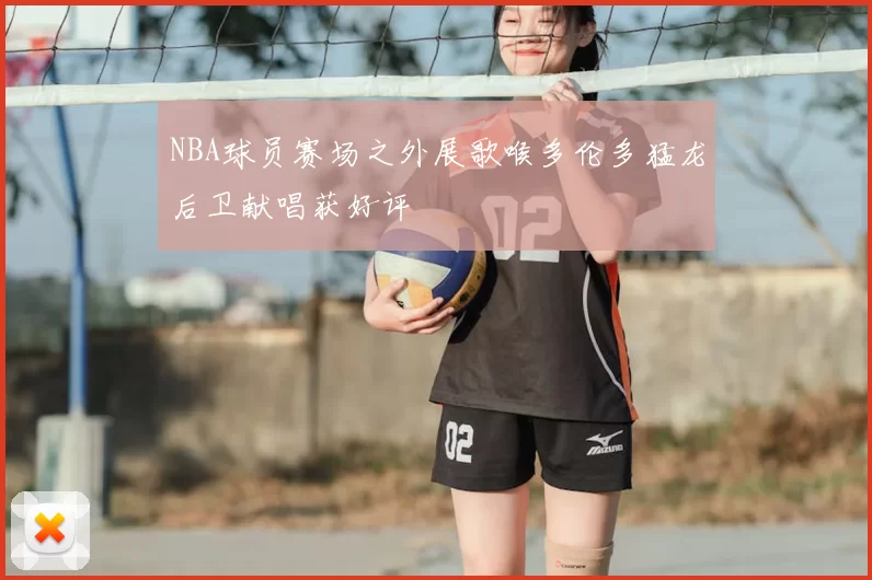 NBA球员赛场之外展歌喉多伦多猛龙后卫献唱获好评