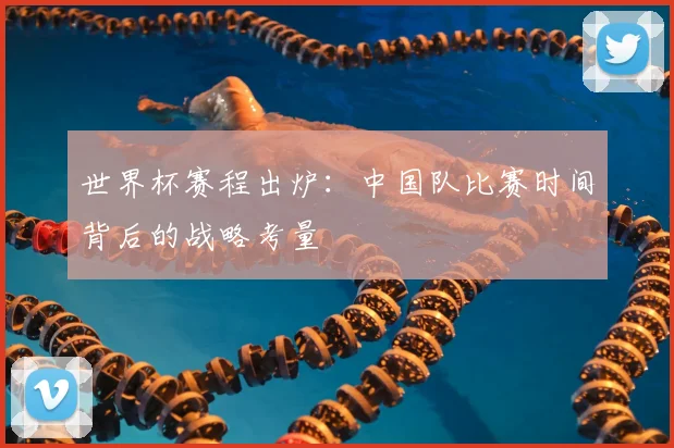 世界杯赛程出炉：中国队比赛时间背后的战略考量