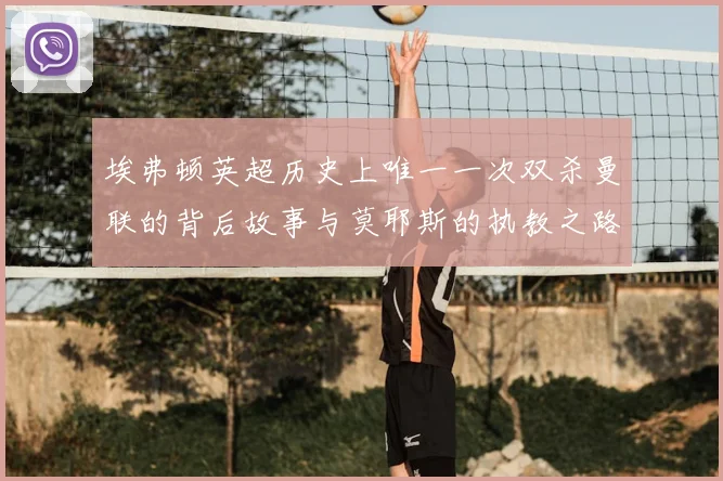 埃弗顿英超历史上唯一一次双杀曼联的背后故事与莫耶斯的执教之路