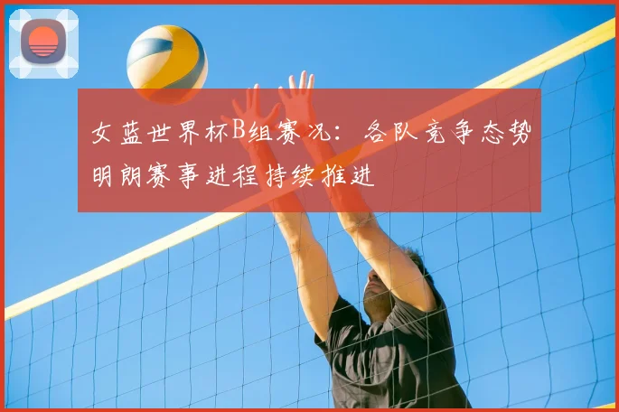 女蓝世界杯B组赛况:各队竞争态势明朗赛事进程持续推进
