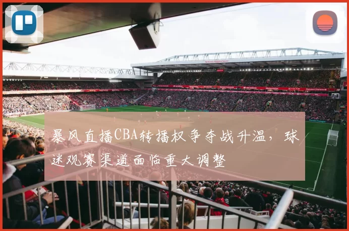 暴风直播CBA转播权争夺战升温，球迷观赛渠道面临重大调整