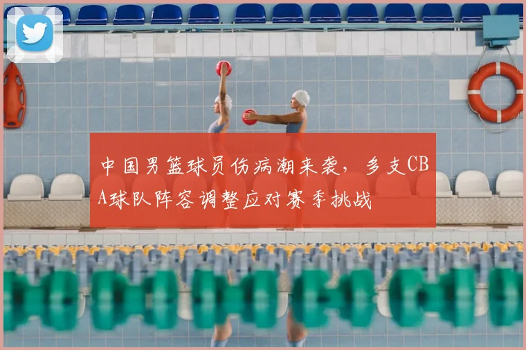 中国男篮球员伤病潮来袭，多支CBA球队阵容调整应对赛季挑战