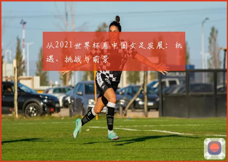 从2021世界杯看中国女足发展:机遇、挑战与前景