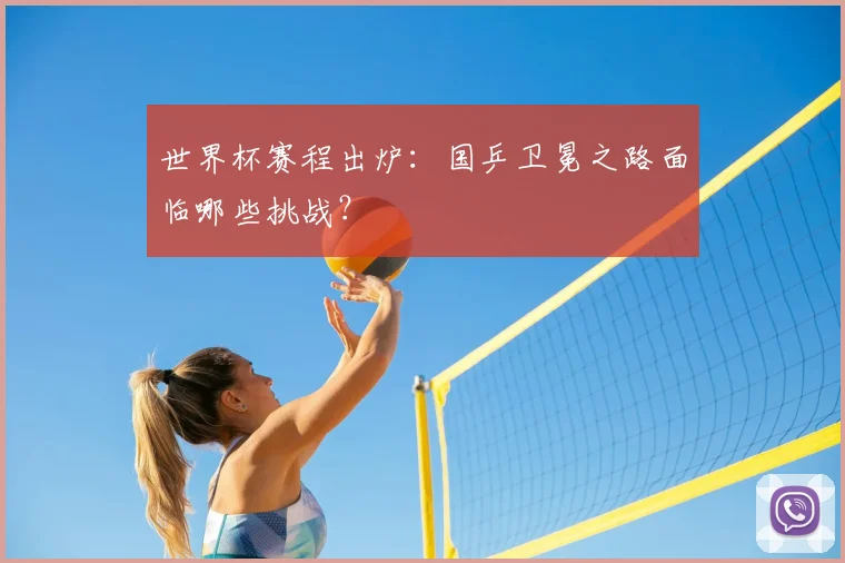 世界杯赛程出炉：国乒卫冕之路面临哪些挑战？