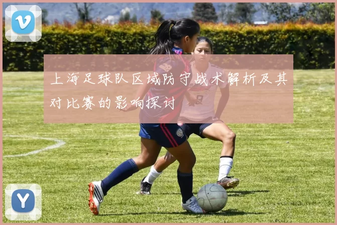 上海足球队区域防守战术解析及其对比赛的影响探讨