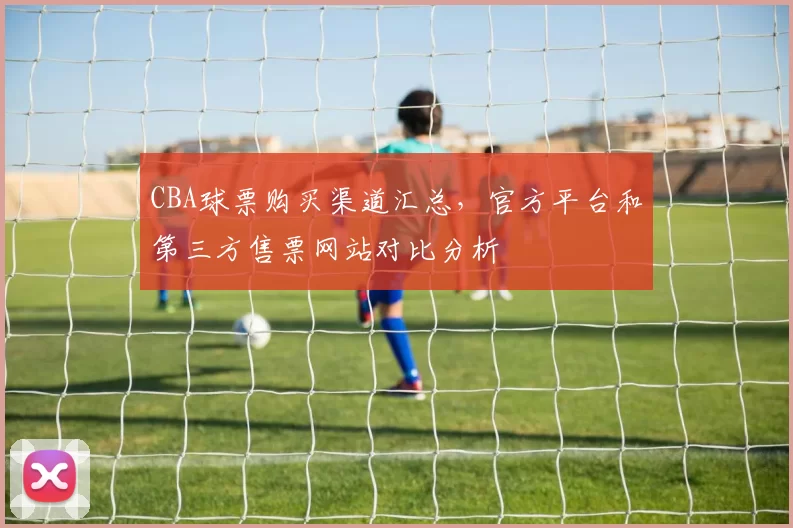 CBA球票购买渠道汇总，官方平台和第三方售票网站对比分析