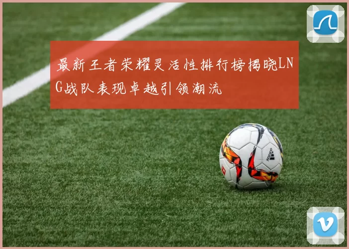 最新王者荣耀灵活性排行榜揭晓LNG战队表现卓越引领潮流