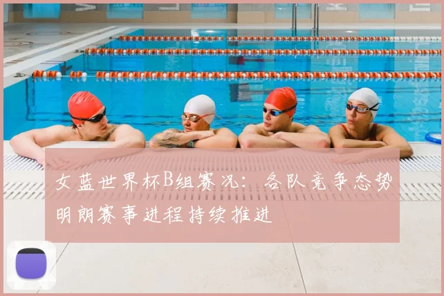 女蓝世界杯B组赛况:各队竞争态势明朗赛事进程持续推进