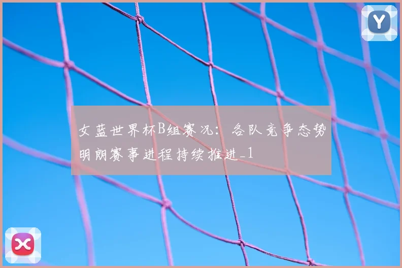 女蓝世界杯B组赛况:各队竞争态势明朗赛事进程持续推进_1