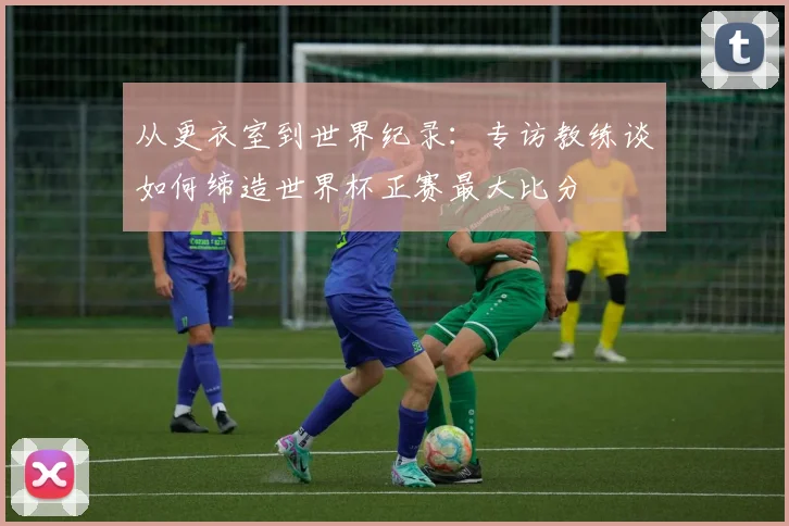从更衣室到世界纪录:专访教练谈如何缔造世界杯正赛最大比分