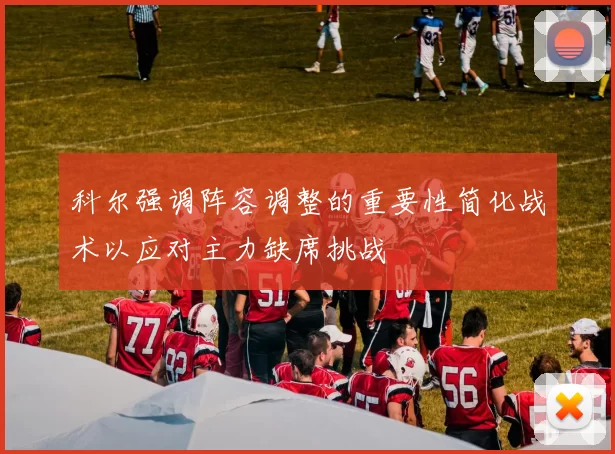 科尔强调阵容调整的重要性简化战术以应对主力缺席挑战