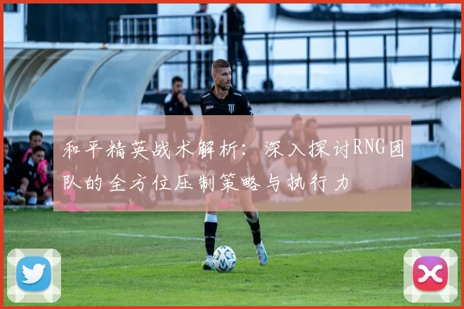 和平精英战术解析：深入探讨RNG团队的全方位压制策略与执行力