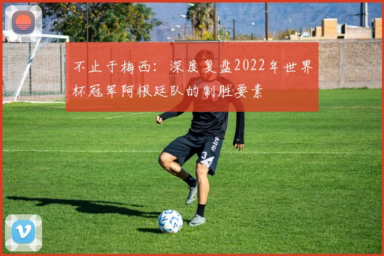 不止于梅西:深度复盘2022年世界杯冠军阿根廷队的制胜要素