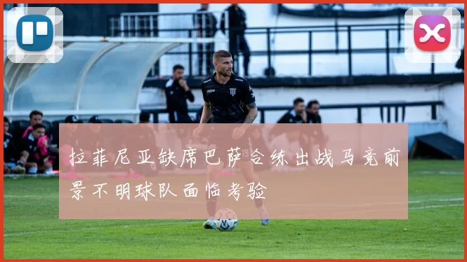 拉菲尼亚缺席巴萨合练出战马竞前景不明球队面临考验