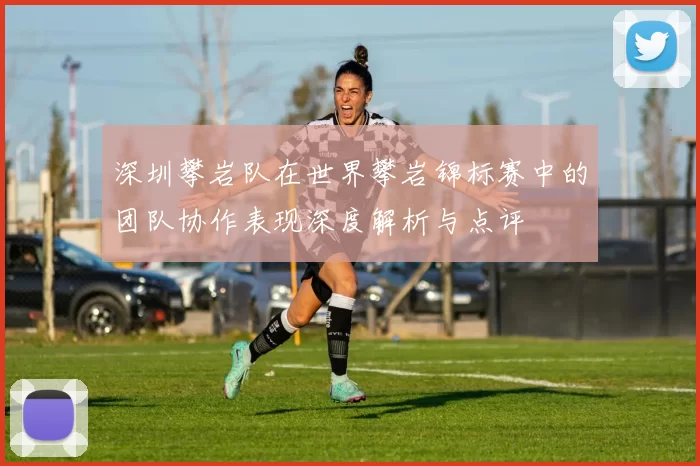 深圳攀岩队在世界攀岩锦标赛中的团队协作表现深度解析与点评