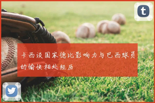 卡西谈国家德比影响力与巴西球员的愉快相处经历