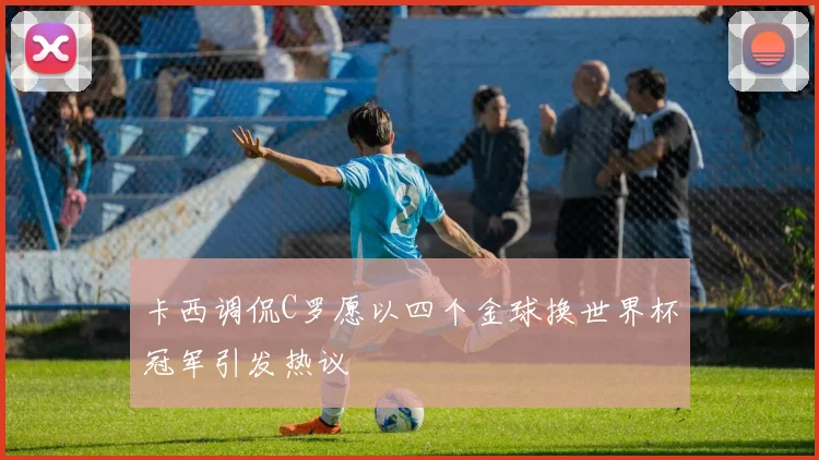 卡西调侃C罗愿以四个金球换世界杯冠军引发热议