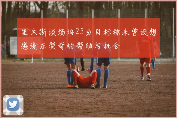 里夫斯谈场均25分目标称未曾设想感谢东契奇的帮助与机会