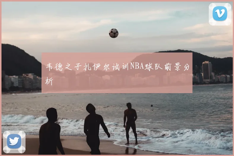 韦德之子扎伊尔试训NBA球队前景分析