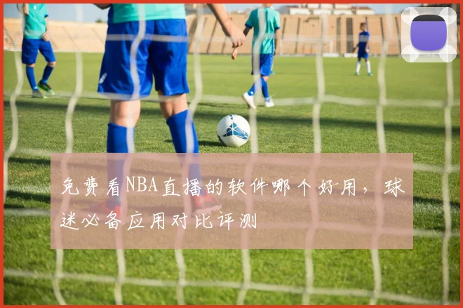 免费看NBA直播的软件哪个好用，球迷必备应用对比评测