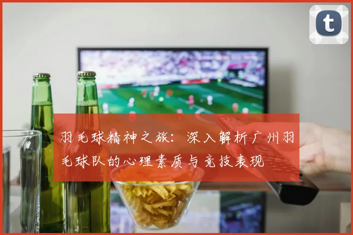 羽毛球精神之旅：深入解析广州羽毛球队的心理素质与竞技表现