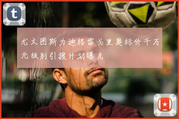 尤文图斯为迪格雷戈里奥标价千万元级别引援计划曝光