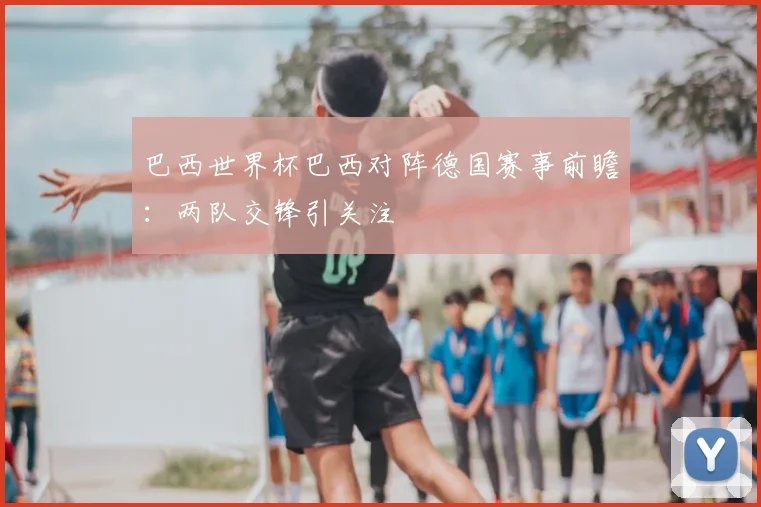 巴西世界杯巴西对阵德国赛事前瞻:两队交锋引关注