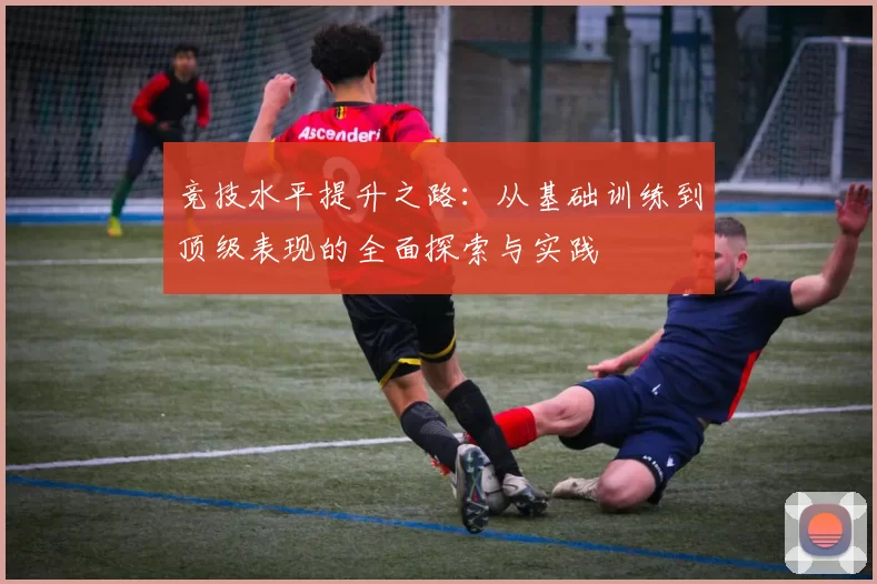 竞技水平提升之路：从基础训练到顶级表现的全面探索与实践